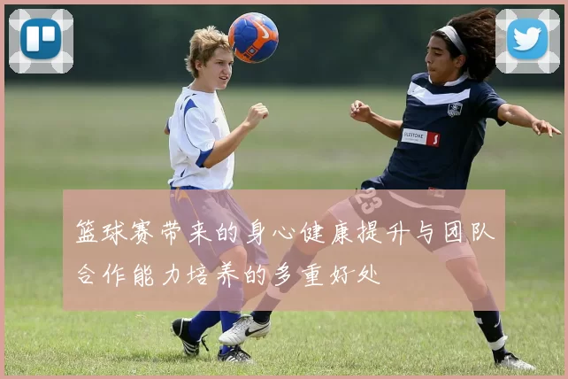 篮球赛带来的身心健康提升与团队合作能力培养的多重好处