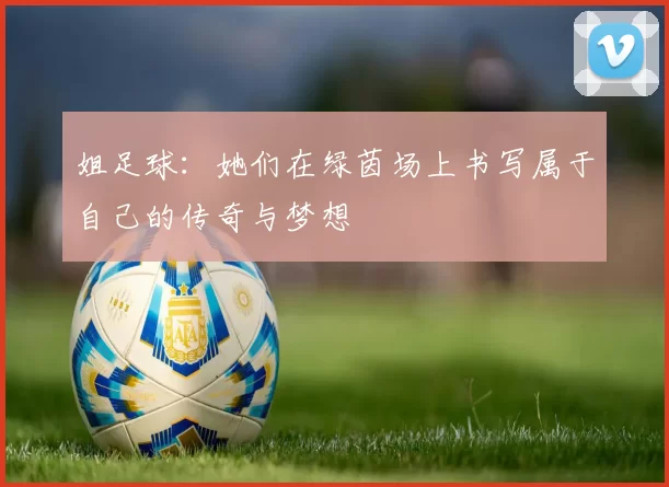 姐足球：她们在绿茵场上书写属于自己的传奇与梦想