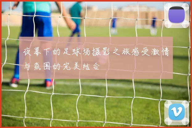 夜幕下的足球场摄影之旅感受激情与氛围的完美结合
