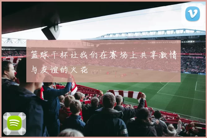 篮球干杯让我们在赛场上共享激情与友谊的火花